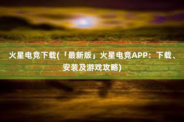 火星电竞下载(「最新版」火星电竞APP：下载、安装及游戏攻略)