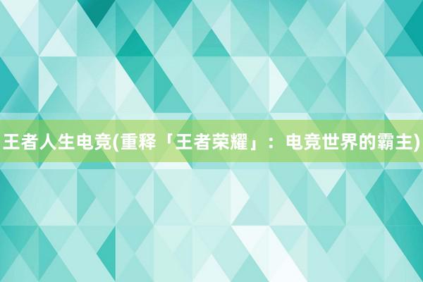 王者人生电竞(重释「王者荣耀」：电竞世界的霸主)