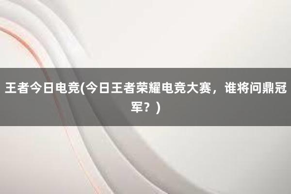 王者今日电竞(今日王者荣耀电竞大赛，谁将问鼎冠军？)