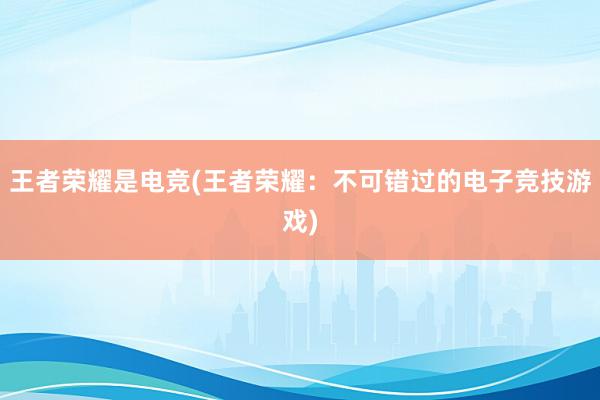 王者荣耀是电竞(王者荣耀：不可错过的电子竞技游戏)