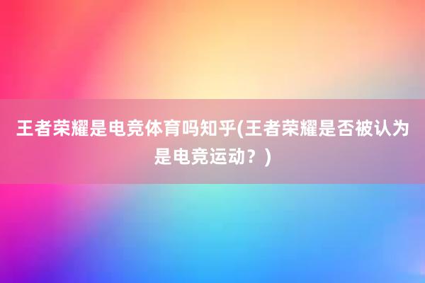 王者荣耀是电竞体育吗知乎(王者荣耀是否被认为是电竞运动？)