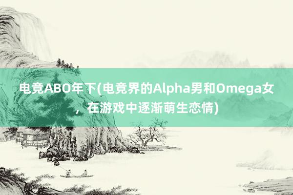 电竞ABO年下(电竞界的Alpha男和Omega女，在游戏中逐渐萌生恋情)