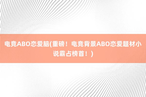 电竞ABO恋爱脑(重磅！电竞背景ABO恋爱题材小说霸占榜首！)