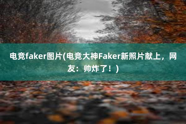 电竞faker图片(电竞大神Faker新照片献上，网友：帅炸了！)