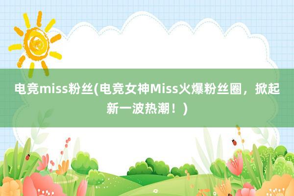 电竞miss粉丝(电竞女神Miss火爆粉丝圈，掀起新一波热潮！)