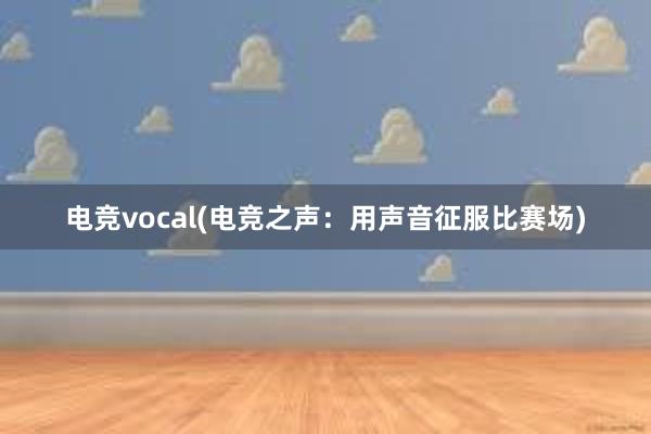 电竞vocal(电竞之声：用声音征服比赛场)