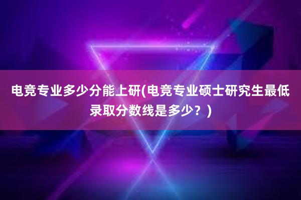 电竞专业多少分能上研(电竞专业硕士研究生最低录取分数线是多少？)