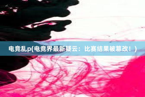 电竞乱p(电竞界最新疑云：比赛结果被篡改！)