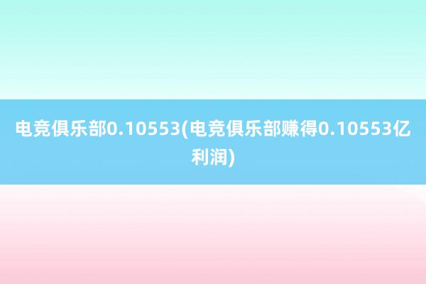 电竞俱乐部0.10553(电竞俱乐部赚得0.10553亿利润)