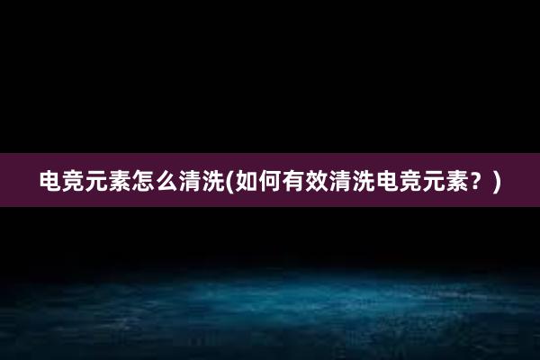 电竞元素怎么清洗(如何有效清洗电竞元素？)