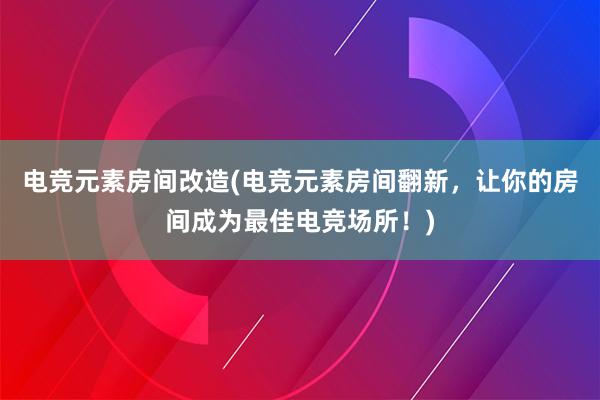 电竞元素房间改造(电竞元素房间翻新，让你的房间成为最佳电竞场所！)