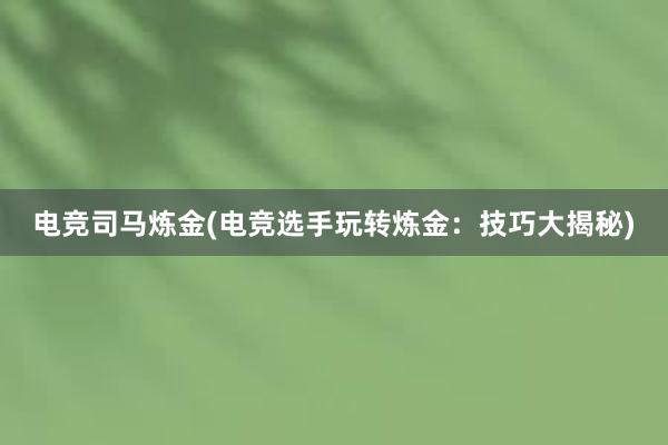 电竞司马炼金(电竞选手玩转炼金：技巧大揭秘)