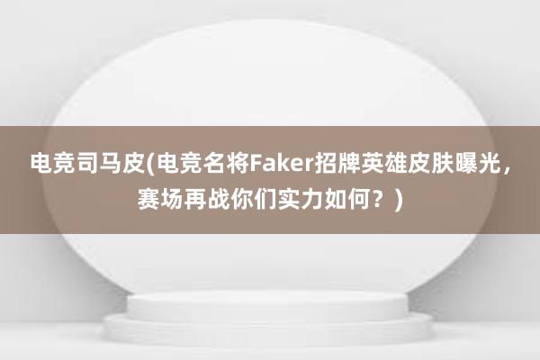 电竞司马皮(电竞名将Faker招牌英雄皮肤曝光，赛场再战你们实力如何？)