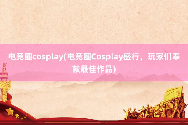 电竞圈cosplay(电竞圈Cosplay盛行，玩家们奉献最佳作品)