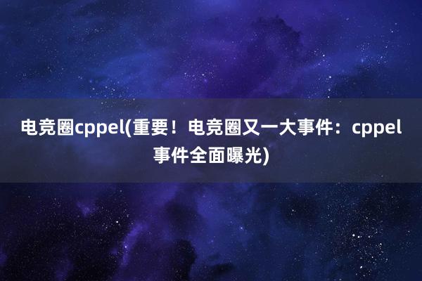 电竞圈cppel(重要！电竞圈又一大事件：cppel事件全面曝光)