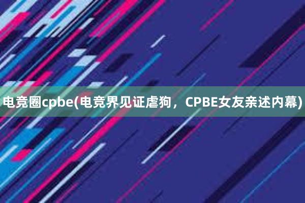 电竞圈cpbe(电竞界见证虐狗，CPBE女友亲述内幕)