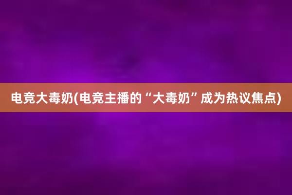 电竞大毒奶(电竞主播的“大毒奶”成为热议焦点)