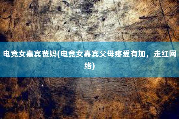 电竞女嘉宾爸妈(电竞女嘉宾父母疼爱有加，走红网络)