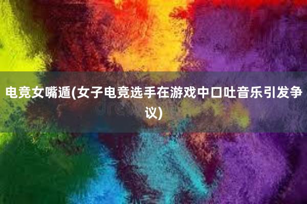 电竞女嘴遁(女子电竞选手在游戏中口吐音乐引发争议)