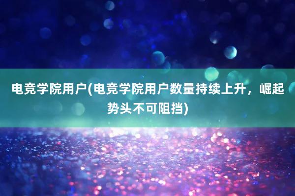 电竞学院用户(电竞学院用户数量持续上升，崛起势头不可阻挡)