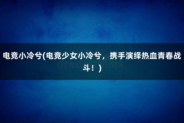 电竞小冷兮(电竞少女小冷兮，携手演绎热血青春战斗！)