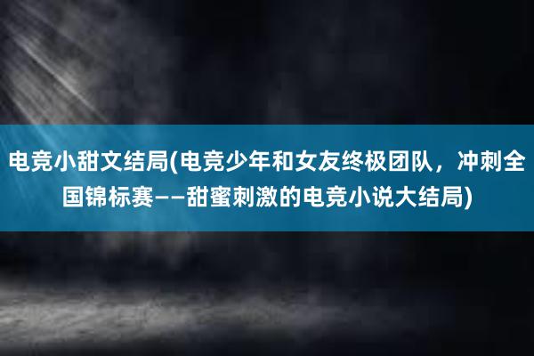 电竞小甜文结局(电竞少年和女友终极团队，冲刺全国锦标赛——甜蜜刺激的电竞小说大结局)