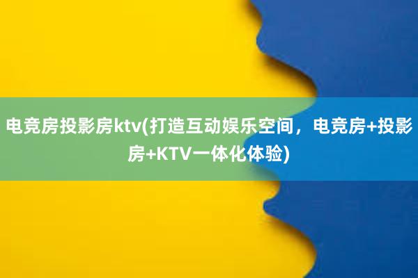 电竞房投影房ktv(打造互动娱乐空间，电竞房+投影房+KTV一体化体验)