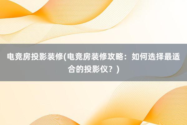 电竞房投影装修(电竞房装修攻略：如何选择最适合的投影仪？)