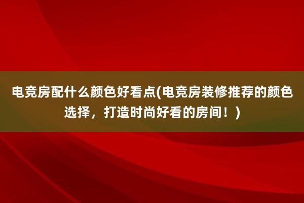 电竞房配什么颜色好看点(电竞房装修推荐的颜色选择，打造时尚好看的房间！)