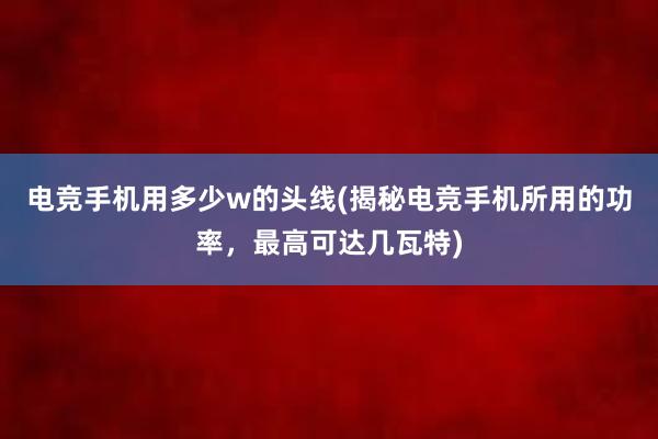 电竞手机用多少w的头线(揭秘电竞手机所用的功率，最高可达几瓦特)