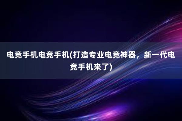 电竞手机电竞手机(打造专业电竞神器，新一代电竞手机来了)