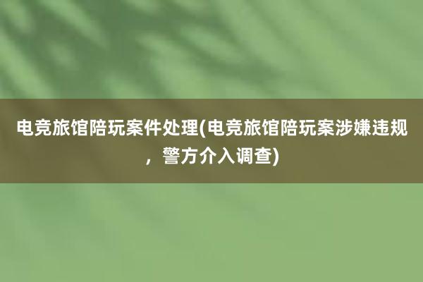 电竞旅馆陪玩案件处理(电竞旅馆陪玩案涉嫌违规，警方介入调查)