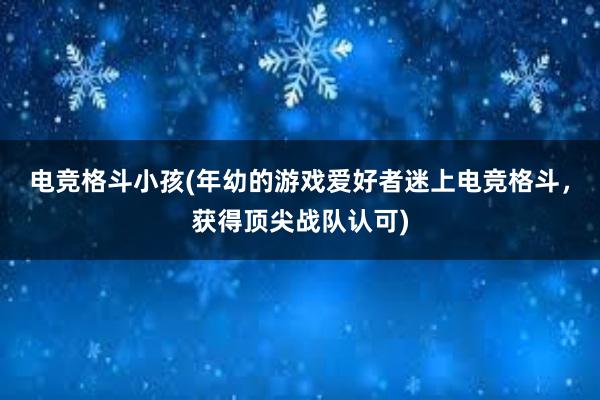 电竞格斗小孩(年幼的游戏爱好者迷上电竞格斗，获得顶尖战队认可)