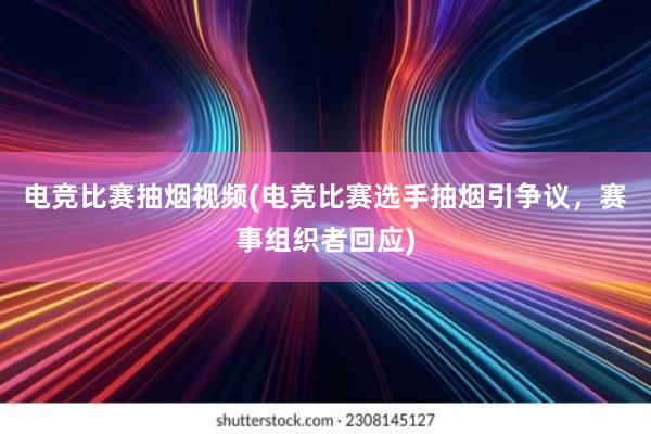 电竞比赛抽烟视频(电竞比赛选手抽烟引争议，赛事组织者回应)