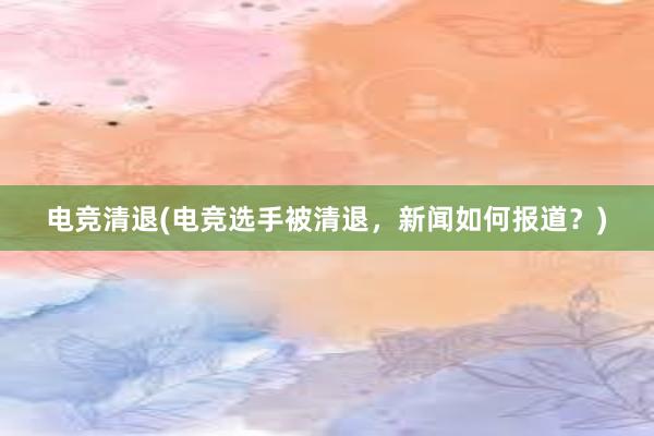 电竞清退(电竞选手被清退，新闻如何报道？)