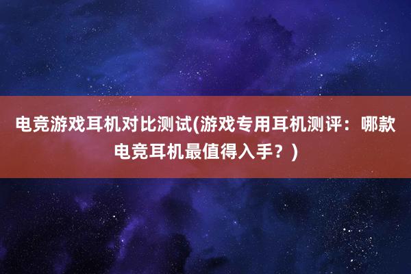 电竞游戏耳机对比测试(游戏专用耳机测评：哪款电竞耳机最值得入手？)