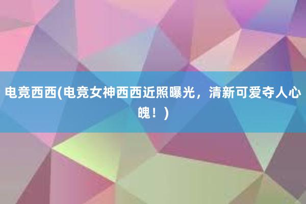 电竞西西(电竞女神西西近照曝光，清新可爱夺人心魄！)