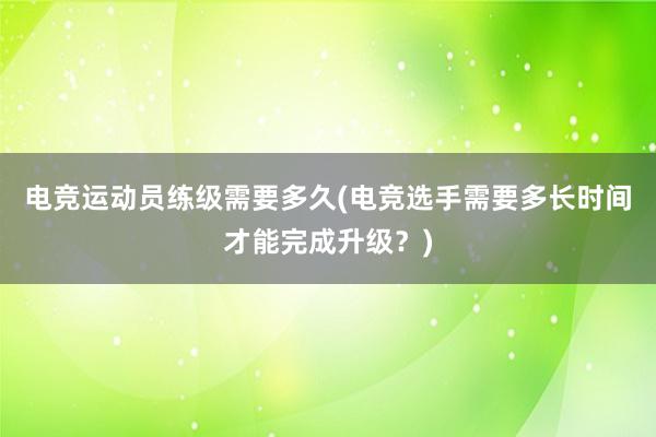 电竞运动员练级需要多久(电竞选手需要多长时间才能完成升级？)