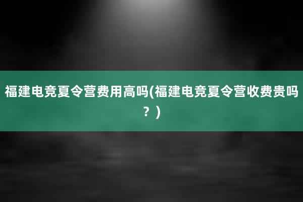 福建电竞夏令营费用高吗(福建电竞夏令营收费贵吗？)