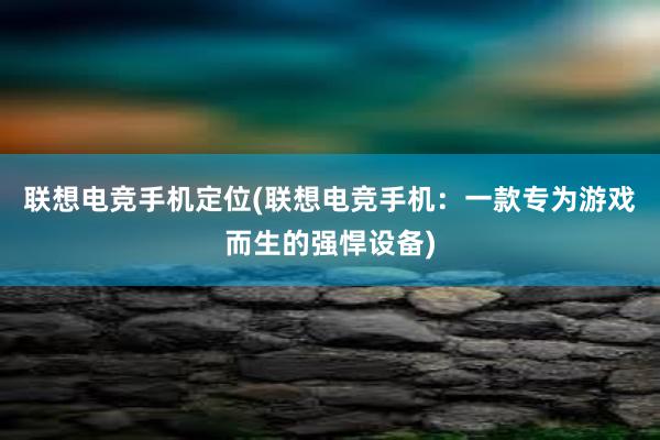 联想电竞手机定位(联想电竞手机：一款专为游戏而生的强悍设备)