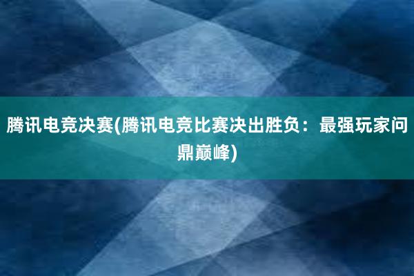 腾讯电竞决赛(腾讯电竞比赛决出胜负：最强玩家问鼎巅峰)