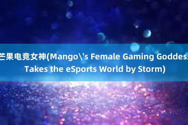 芒果电竞女神(Mango's Female Gaming Goddess Takes the eSports World by Storm)