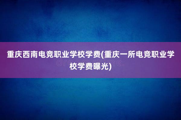 重庆西南电竞职业学校学费(重庆一所电竞职业学校学费曝光)