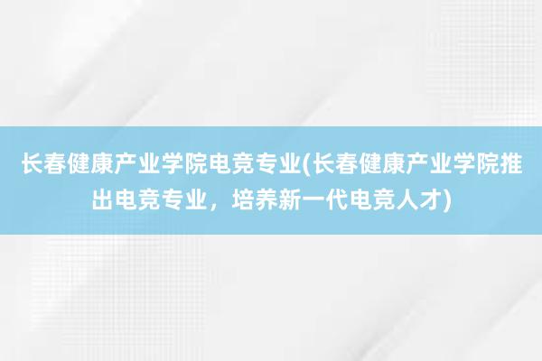 长春健康产业学院电竞专业(长春健康产业学院推出电竞专业，培养新一代电竞人才)