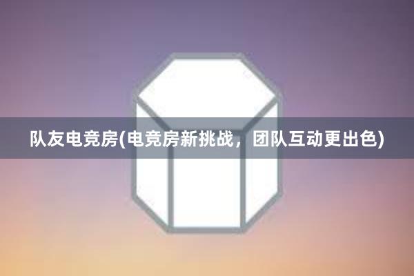 队友电竞房(电竞房新挑战，团队互动更出色)