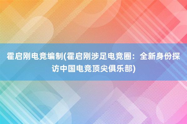 霍启刚电竞编制(霍启刚涉足电竞圈：全新身份探访中国电竞顶尖俱乐部)