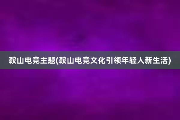 鞍山电竞主题(鞍山电竞文化引领年轻人新生活)