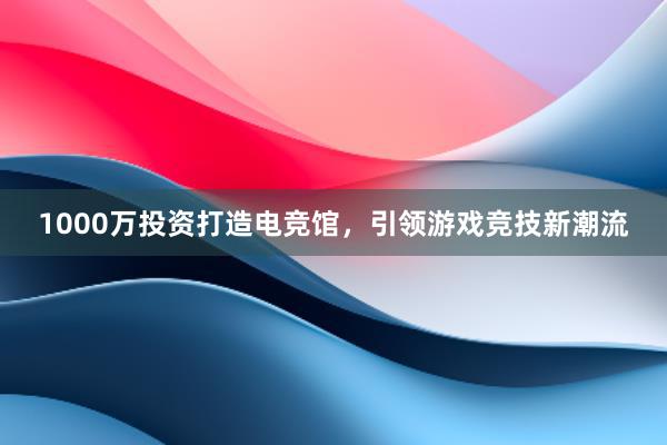 1000万投资打造电竞馆，引领游戏竞技新潮流