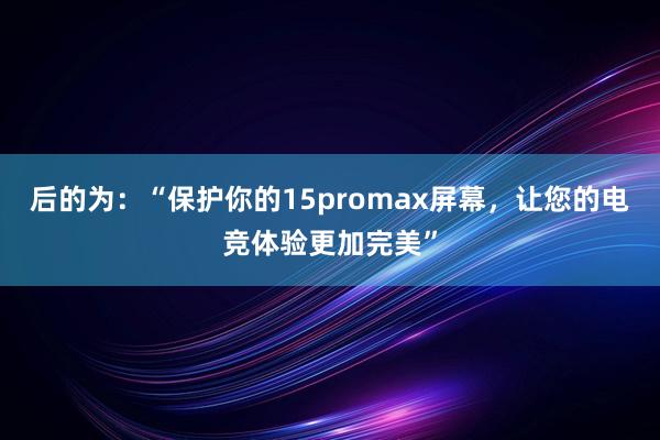 后的为：“保护你的15promax屏幕，让您的电竞体验更加完美”