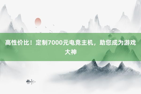 高性价比！定制7000元电竞主机，助您成为游戏大神